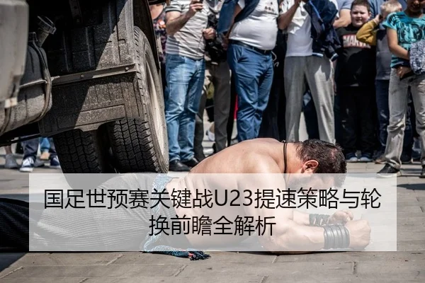 国足世预赛关键战U23提速策略与轮换前瞻全解析